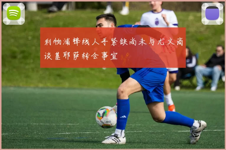 利物浦锋线人手紧缺尚未与尤文商谈基耶萨转会事宜