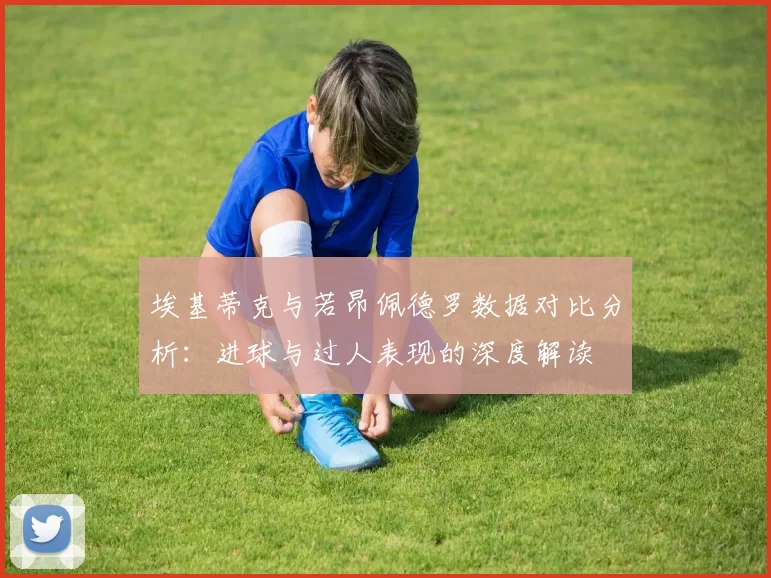 埃基蒂克与若昂佩德罗数据对比分析：进球与过人表现的深度解读