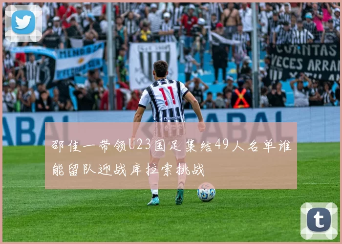 邵佳一带领U23国足集结49人名单谁能留队迎战库拉索挑战