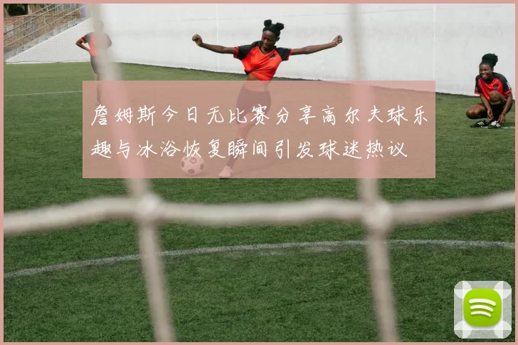 詹姆斯今日无比赛分享高尔夫球乐趣与冰浴恢复瞬间引发球迷热议