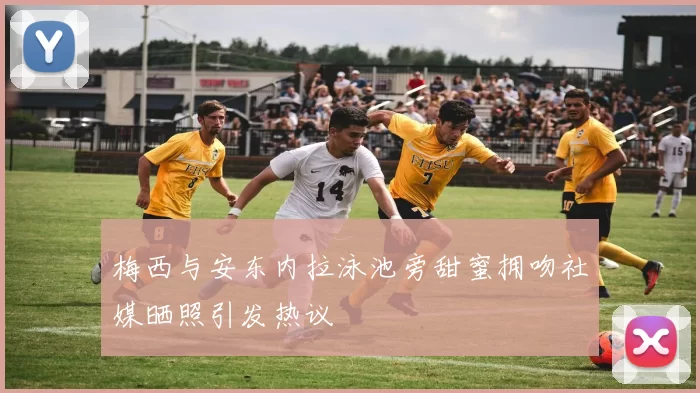 梅西与安东内拉泳池旁甜蜜拥吻社媒晒照引发热议